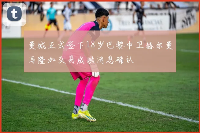 曼城正式签下18岁巴黎中卫赫尔曼马隆加交易成功消息确认