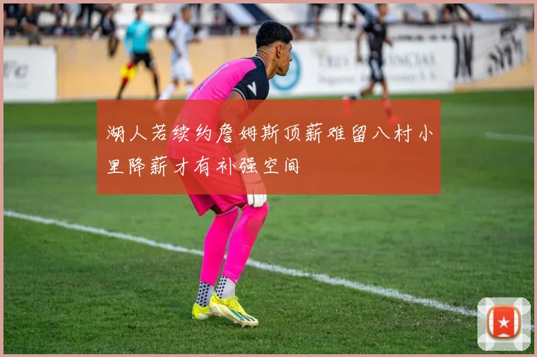 湖人若续约詹姆斯顶薪难留八村小里降薪才有补强空间