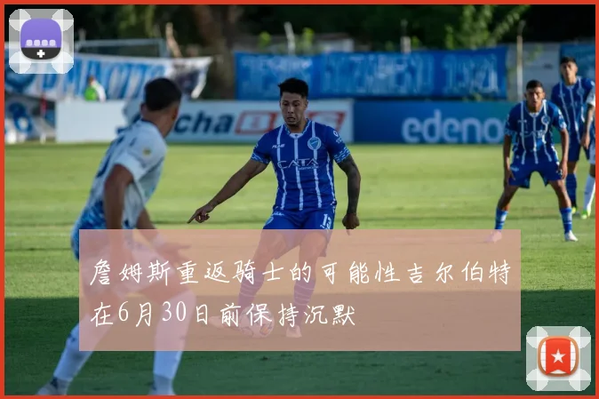 詹姆斯重返骑士的可能性吉尔伯特在6月30日前保持沉默