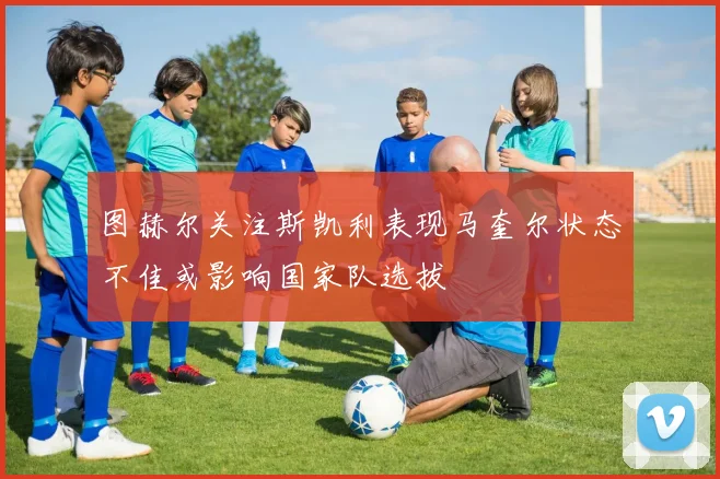 图赫尔关注斯凯利表现马奎尔状态不佳或影响国家队选拔