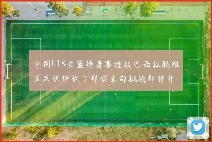 中国U18女篮热身赛迎战巴西拉脱维亚及伏伊伏丁那俱乐部挑战即将开启