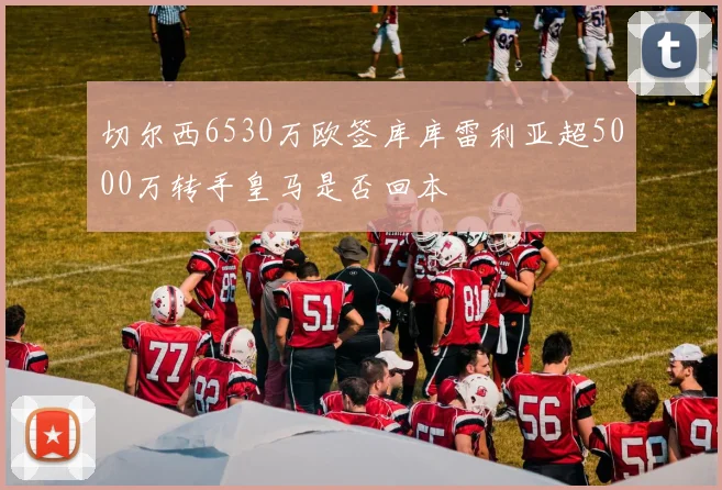 切尔西6530万欧签库库雷利亚超5000万转手皇马是否回本