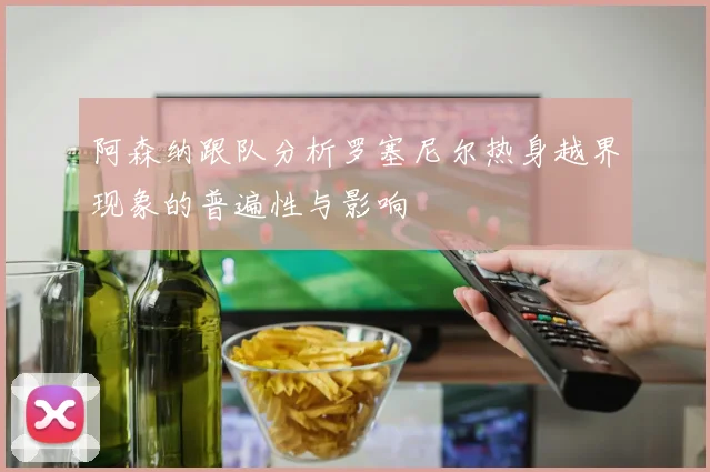 阿森纳跟队分析罗塞尼尔热身越界现象的普遍性与影响