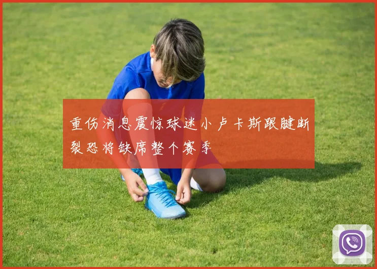 重伤消息震惊球迷小卢卡斯跟腱断裂恐将缺席整个赛季