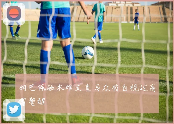 姆巴佩独木难支皇马众将自视过高需警醒