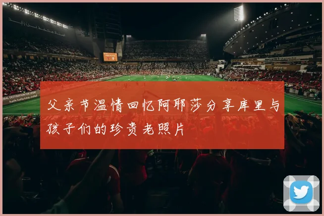 父亲节温情回忆阿耶莎分享库里与孩子们的珍贵老照片
