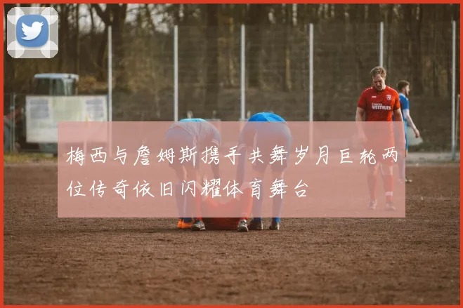 梅西与詹姆斯携手共舞岁月巨轮两位传奇依旧闪耀体育舞台
