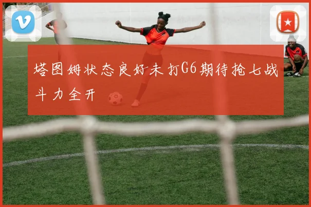 塔图姆状态良好未打G6期待抢七战斗力全开