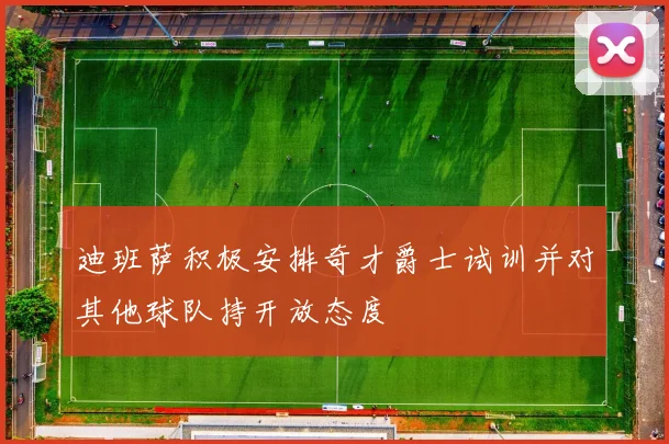 迪班萨积极安排奇才爵士试训并对其他球队持开放态度