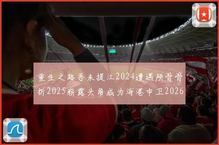 重生之路吾米提江2024遭遇颅骨骨折2025崭露头角成为海港中卫2026冲击U23冠军