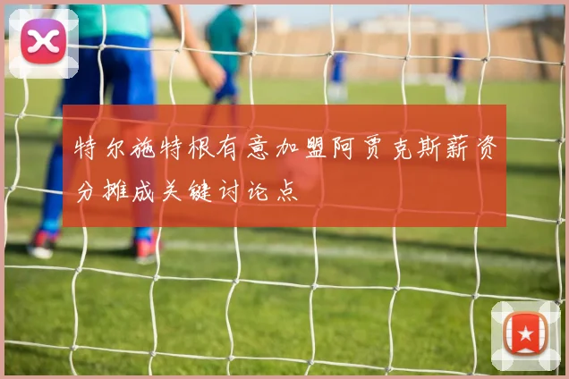 特尔施特根有意加盟阿贾克斯薪资分摊成关键讨论点