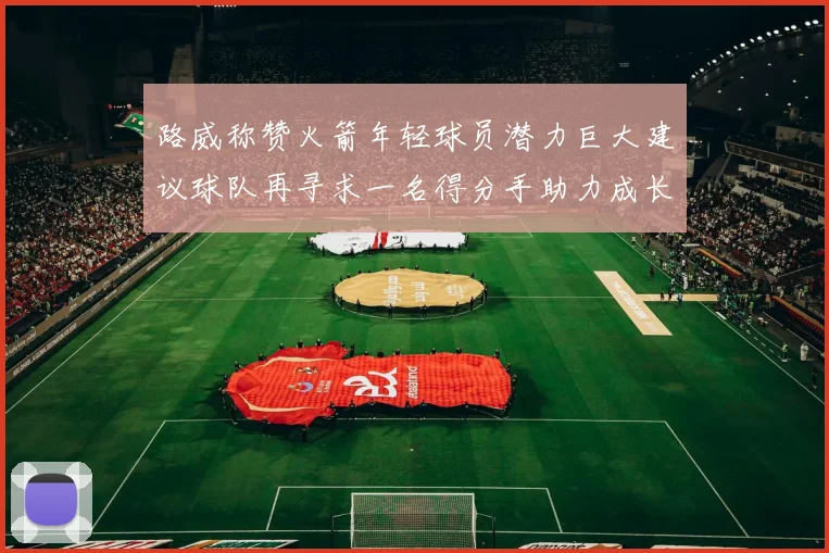 路威称赞火箭年轻球员潜力巨大建议球队再寻求一名得分手助力成长