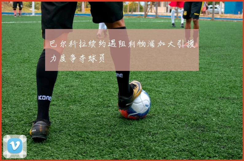 巴尔科拉续约遇阻利物浦加大引援力度争夺球员
