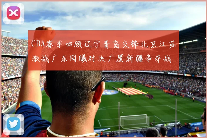CBA赛季回顾辽宁青岛交锋北京江苏激战广东同曦对决广厦新疆争夺战精彩纷呈