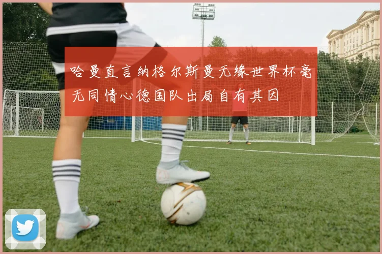 哈曼直言纳格尔斯曼无缘世界杯毫无同情心德国队出局自有其因