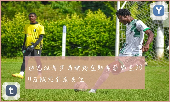 迪巴拉与罗马续约在即年薪降至300万欧元引发关注