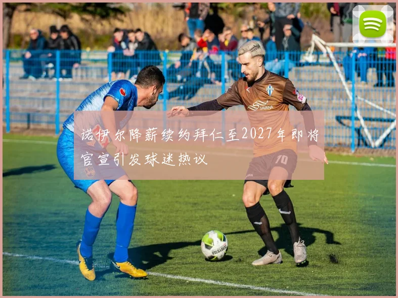 诺伊尔降薪续约拜仁至2027年即将官宣引发球迷热议