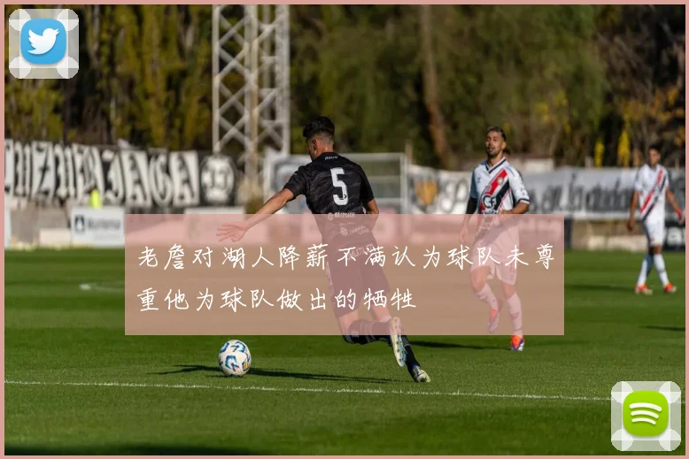 老詹对湖人降薪不满认为球队未尊重他为球队做出的牺牲