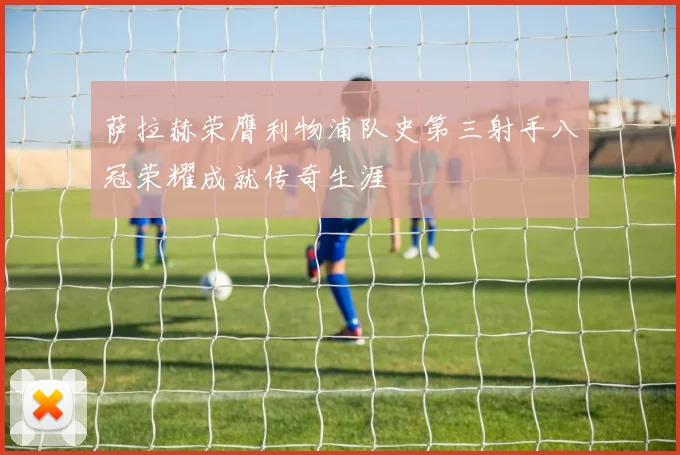 萨拉赫荣膺利物浦队史第三射手八冠荣耀成就传奇生涯