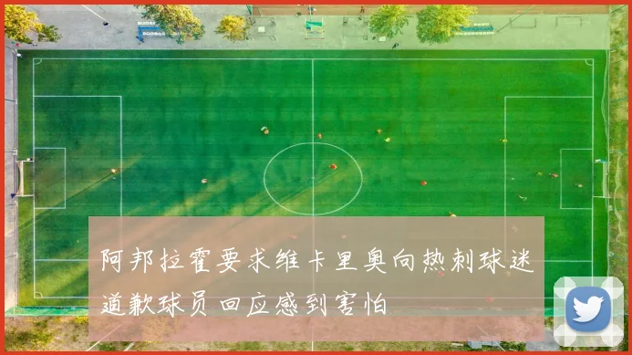 阿邦拉霍要求维卡里奥向热刺球迷道歉球员回应感到害怕