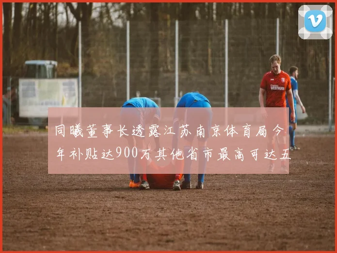同曦董事长透露江苏南京体育局今年补贴达900万其他省市最高可达五千万