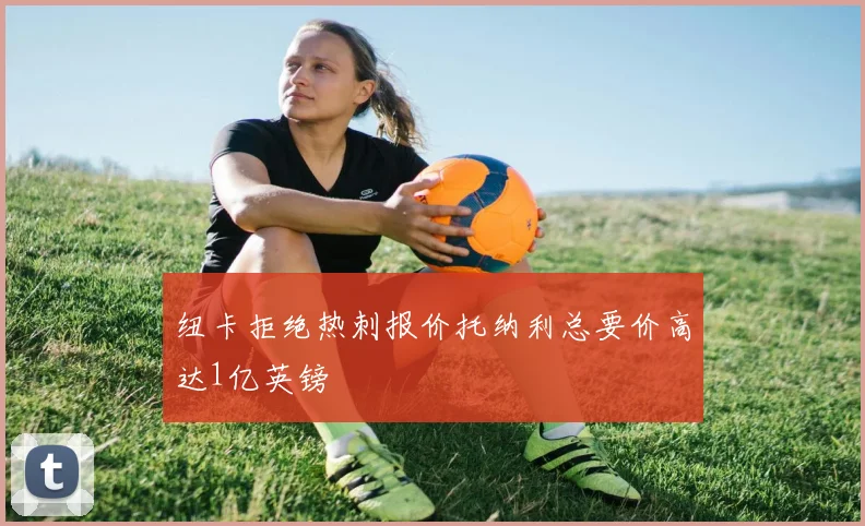 纽卡拒绝热刺报价托纳利总要价高达1亿英镑