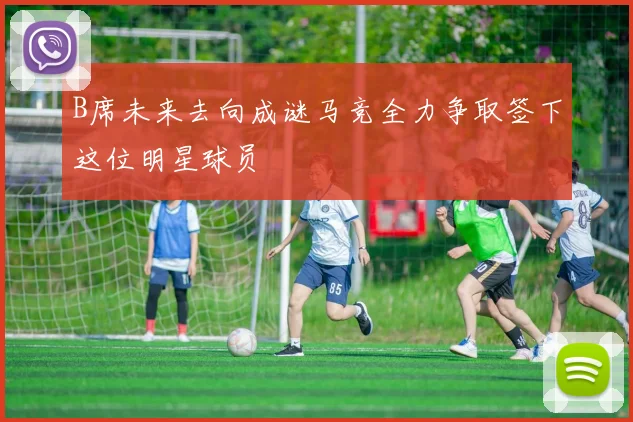B席未来去向成谜马竞全力争取签下这位明星球员